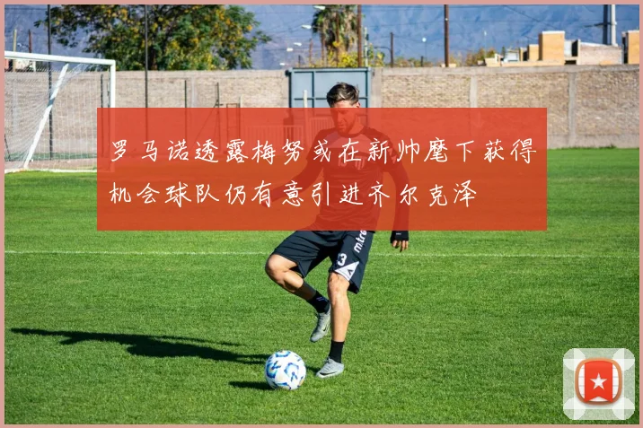 罗马诺透露梅努或在新帅麾下获得机会球队仍有意引进齐尔克泽