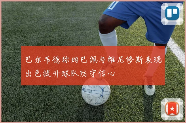 巴尔韦德称姆巴佩与维尼修斯表现出色提升球队防守信心