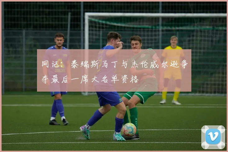网记：泰瑞斯马丁与杰伦威尔逊争夺最后一席大名单资格