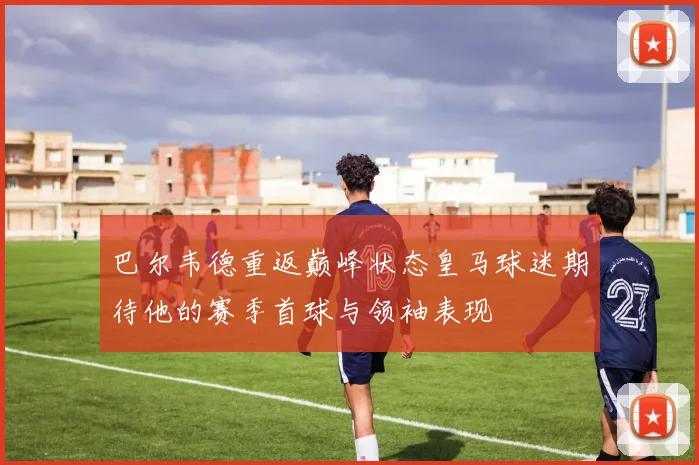 巴尔韦德重返巅峰状态皇马球迷期待他的赛季首球与领袖表现