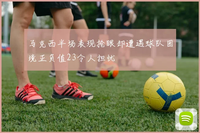 马克西半场表现抢眼却遭遇球队困境正负值23令人担忧