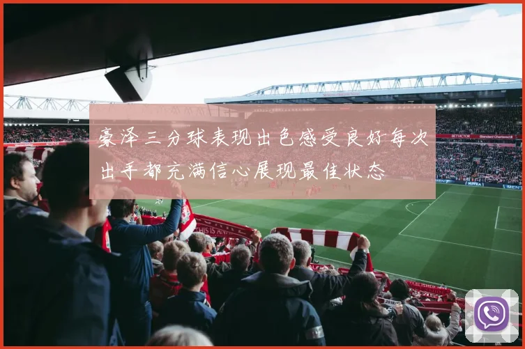 豪泽三分球表现出色感受良好每次出手都充满信心展现最佳状态