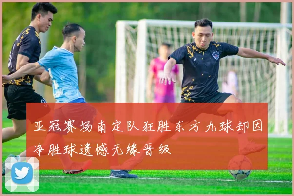 亚冠赛场南定队狂胜东方九球却因净胜球遗憾无缘晋级