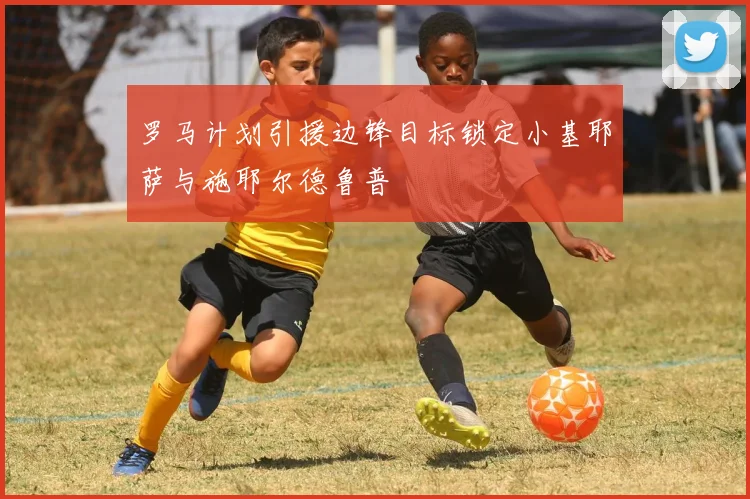 罗马计划引援边锋目标锁定小基耶萨与施耶尔德鲁普