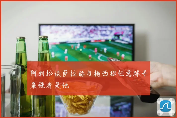 阿利松谈萨拉赫与梅西称任意球手最强者是他