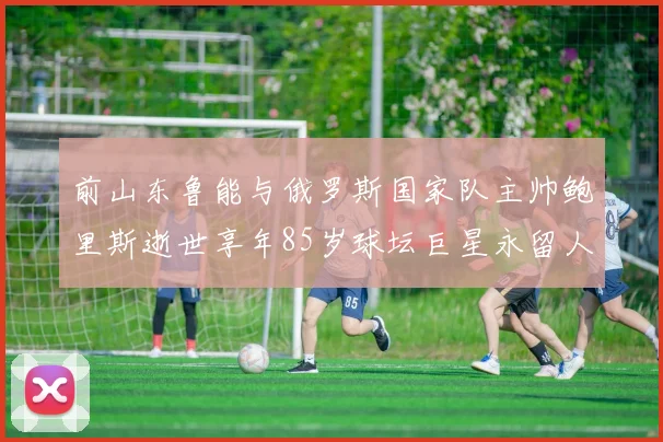 前山东鲁能与俄罗斯国家队主帅鲍里斯逝世享年85岁球坛巨星永留人间