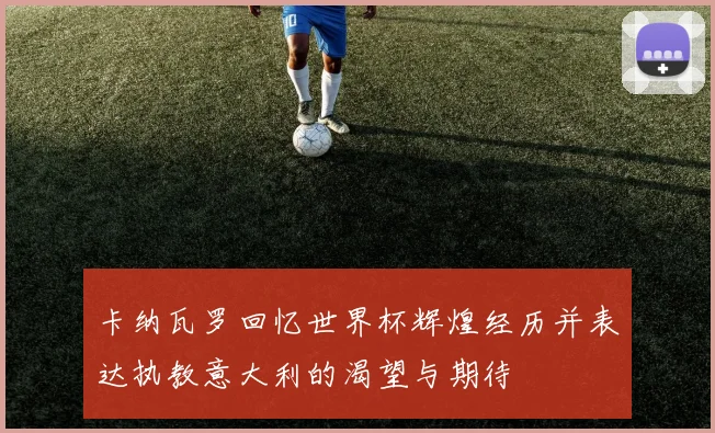 卡纳瓦罗回忆世界杯辉煌经历并表达执教意大利的渴望与期待