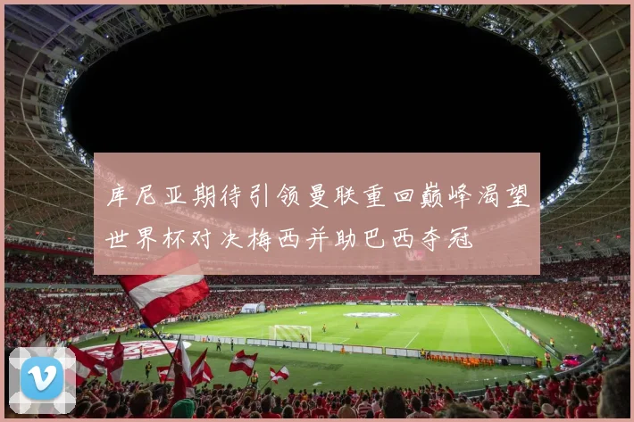 库尼亚期待引领曼联重回巅峰渴望世界杯对决梅西并助巴西夺冠