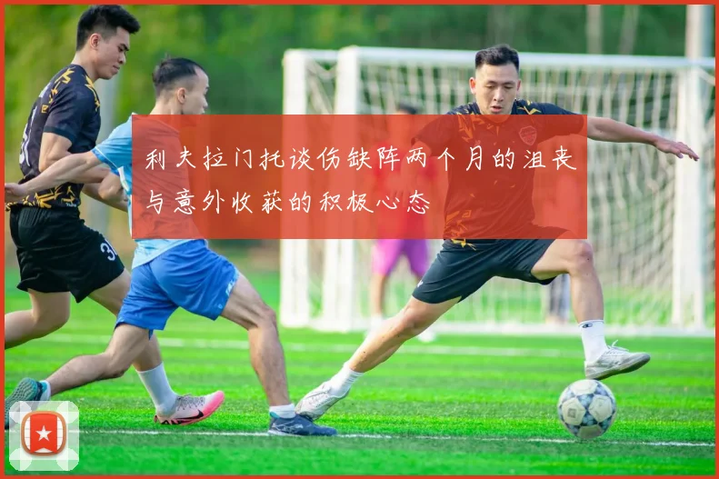 利夫拉门托谈伤缺阵两个月的沮丧与意外收获的积极心态