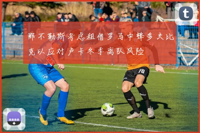 那不勒斯考虑租借罗马中锋多夫比克以应对卢卡冬季离队风险