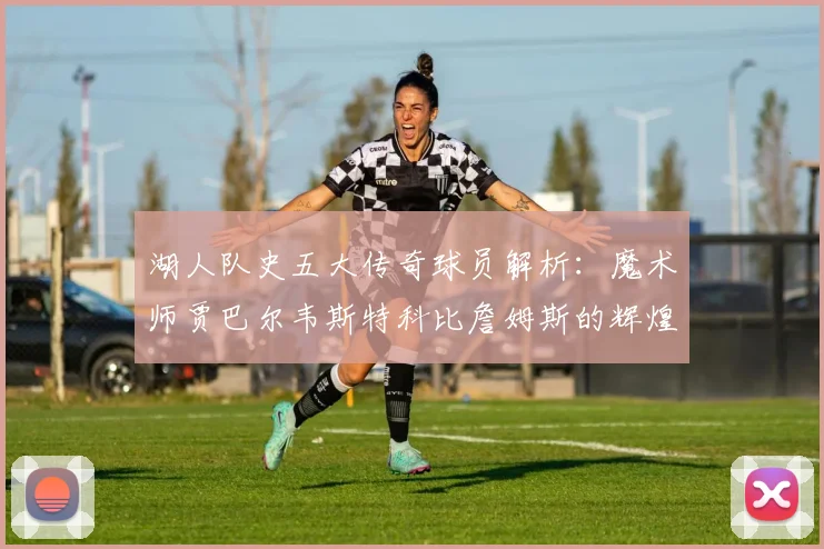 湖人队史五大传奇球员解析：魔术师贾巴尔韦斯特科比詹姆斯的辉煌岁月