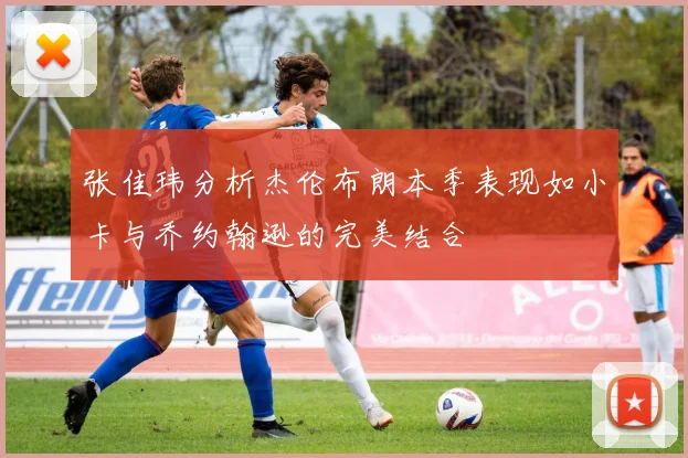 张佳玮分析杰伦布朗本季表现如小卡与乔约翰逊的完美结合